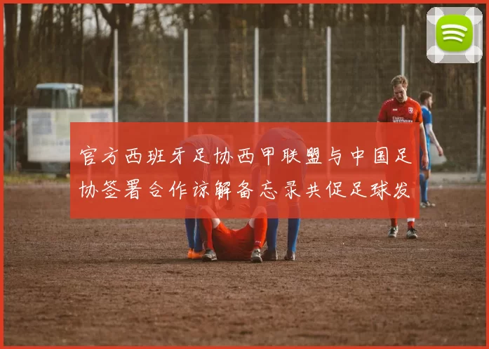 官方西班牙足协西甲联盟与中国足协签署合作谅解备忘录共促足球发展