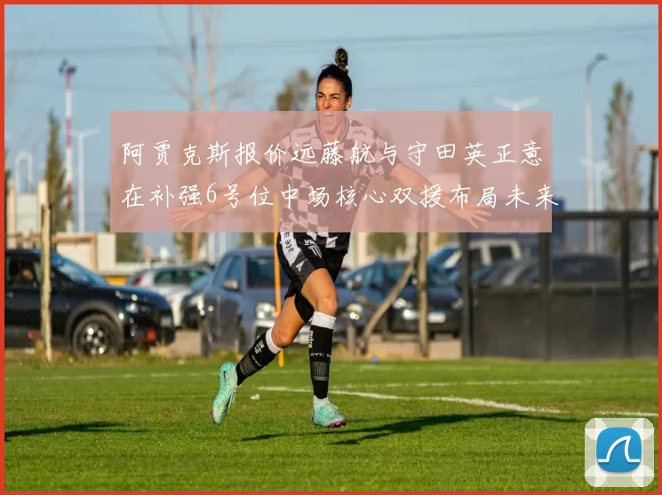 阿贾克斯报价远藤航与守田英正意在补强6号位中场核心双援布局未来